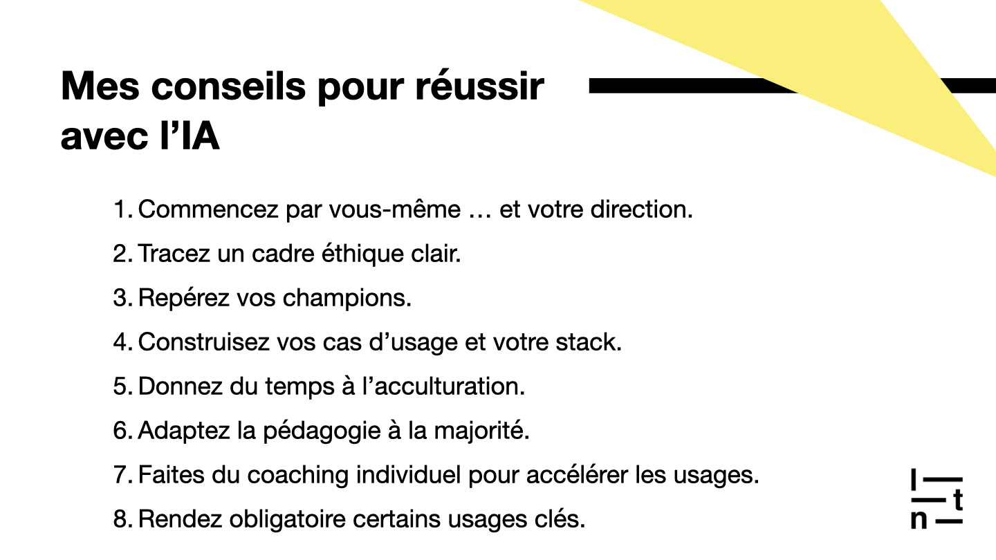 Conseils pour réussir l’adoption de l’IA : commencer soi-même et avec la direction, définir un cadre éthique, identifier les champions internes, construire ses cas d’usage et son stack, laisser du temps à l’acculturation, adapter la pédagogie à la majorité, proposer du coaching individuel et rendre obligatoires certains usages clés.